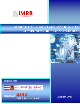 MARKET ATTRACTIVENESS OF AUTO
             COMPONENT BUSINESS IN INDIA




Prepared For:




Prepared By:                ,
                                                                  January 2009
               IMRB International
       INVESTMENT POTENTIAL IN AUTO COMPONENT INDUSTRY IN INDIA           1
 