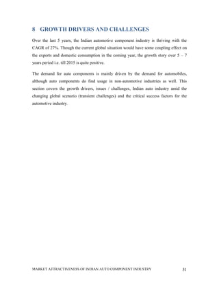 8 GROWTH DRIVERS AND CHALLENGES
Over the last 5 years, the Indian automotive component industry is thriving with the
CAGR of 27%. Though the current global situation would have some coupling effect on
the exports and domestic consumption in the coming year, the growth story over 5 – 7
years period i.e. till 2015 is quite positive.

The demand for auto components is mainly driven by the demand for automobiles,
although auto components do find usage in non-automotive industries as well. This
section covers the growth drivers, issues / challenges, Indian auto industry amid the
changing global scenario (transient challenges) and the critical success factors for the
automotive industry.




MARKET ATTRACTIVENESS OF INDIAN AUTO COMPONENT INDUSTRY                              51
 