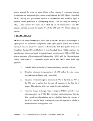 Motors tenanted the motor car sector. Owing to low volumes, it perpetuated obsolete
technologies and was out of sync with the world industry. In 1982, Maruti Udyog Ltd.
(MUL) came up as a government initiative in collaboration with Suzuki of Japan to
establish volume production of contemporary models. After the lifting of licensing in
1993, 17 new ventures have come up of which 16 are for manufacture of cars. This
industry currently accounts for nearly 4% of the GNP and 17% 0f the indirect tax
revenue.

3. EXTANT POLICY

3.1 Before the removal of QRs with effect from 01-04-2001, the policy placed import of
capital goods and automotive components under open general licence, but restricted
import of cars and automotive vehicles in Completely Built Unit (CBU) form or in
Completely Knocked Down (CKD) or in Semi Knocked Down (SKD) condition. Car
manufacturing units were issued licences to import components in CKD or SKD form
only on executing a Memorandum of Understanding (MOU) with the Director General
Foreign Trade (DGFT). 11 companies signed MOUs with DGFT under which they
agreed to:

             i.   Establish actual production of cars and not merely assemble vehicles;

           ii.    Bring in a minimum foreign equity of US $ 50 Million if a joint venture
                  involved majority foreign equity ownership;

           iii.   Indigenise components upto a minimum of 50% in the third and 70% in
                  the fifth year or earlier from the date of clearance of the first lot of
                  imports. Thereafter the MOU and import licensing will abate;

           iv.    Neutralise foreign exchange outgo on imports (CIF) by export of cars,
                  auto components etc. (FOB). This obligation was to commence from the
                  third year of start of production and to be fulfilled during the currency of
                  the MOU. From the fourth year imports were to be regulated in relation to
                  the exports made in the previous year.




MARKET ATTRACTIVENESS OF INDIAN AUTO COMPONENT INDUSTRY                                    68
 
