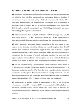 4. CURRENT STATUS OF INDIAN AUTOMOTIVE INDUSTRY

4.1 The industry encompasses commercial vehicles, multi-utility vehicles, passenger cars,
two wheelers, three wheelers, tractors and auto components. There are in place 15
manufacturers of cars and multi utility vehicles, 9 of commercial vehicles, 14 of
Two/Three Wheelers and 10 of Tractors besides 5 of engines. With an investment of
Rs.50,000 crores, the turnover was Rs. 59,500 crores in Automotive Sector during 1999-
2000. It employs 4,50,000 people directly and 100,00,000 people indirectly and is now
inhabited by global majors in keen contention.

4.2 India manufactures about 38,00,000 2-wheelers, 5,70,000 passenger cars, 1,25,000
Multi Utility Vehicles, 1,70,000 Commercial Vehicles and 2,60,000 tractors annually.
India ranks second in the production of two wheelers and fifth in commercial vehicles.

4.3 India’s automotive component industry manufactures the entire range of parts
required by the domestic automobile industry and currently employs about 250,000
persons. Auto component manufacturers supply to two kinds of buyers – original
equipment manufacturers (OEM) and the replacement market. The replacement market is
characterised by the presence of several small-scale suppliers who score over the
organised players in terms of excise duty exemptions and lower overheads. The demand
from the OEM market, on the other hand, is dependent on the demand for new vehicles.

4.4 The auto sector (excluding Tractors) attained a steep cumulative annual growth of
22% between 1992 and 1997. The Tractors achieved a cumulative annual growth of 16%.
Component production grew by 28%. There has been a slowdown in the automobile
sector in the past two years. However, the component industry maintained a low but
positive growth rate mainly due to its export performance. Over the years, the component
industry has maintained a 10% - 12% share of exports in the total production.

4.5 Roads occupy an eminent position in transportation as they, as per the present
estimate, carry nearly 65% of freight and 87% of passenger traffic. Although, India has
3.3 million kilometers of road network, which is the second largest in the world, the
Indian highways are getting overpopulated. Traffic management and road sense also need
attention.


MARKET ATTRACTIVENESS OF INDIAN AUTO COMPONENT INDUSTRY                                  69
 