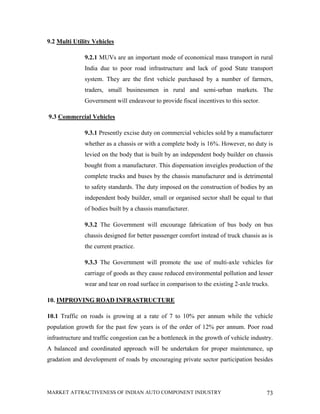 9.2 Multi Utility Vehicles

               9.2.1 MUVs are an important mode of economical mass transport in rural
               India due to poor road infrastructure and lack of good State transport
               system. They are the first vehicle purchased by a number of farmers,
               traders, small businessmen in rural and semi-urban markets. The
               Government will endeavour to provide fiscal incentives to this sector.

9.3 Commercial Vehicles

               9.3.1 Presently excise duty on commercial vehicles sold by a manufacturer
               whether as a chassis or with a complete body is 16%. However, no duty is
               levied on the body that is built by an independent body builder on chassis
               bought from a manufacturer. This dispensation inveigles production of the
               complete trucks and buses by the chassis manufacturer and is detrimental
               to safety standards. The duty imposed on the construction of bodies by an
               independent body builder, small or organised sector shall be equal to that
               of bodies built by a chassis manufacturer.

               9.3.2 The Government will encourage fabrication of bus body on bus
               chassis designed for better passenger comfort instead of truck chassis as is
               the current practice.

               9.3.3 The Government will promote the use of multi-axle vehicles for
               carriage of goods as they cause reduced environmental pollution and lesser
               wear and tear on road surface in comparison to the existing 2-axle trucks.

10. IMPROVING ROAD INFRASTRUCTURE

10.1 Traffic on roads is growing at a rate of 7 to 10% per annum while the vehicle
population growth for the past few years is of the order of 12% per annum. Poor road
infrastructure and traffic congestion can be a bottleneck in the growth of vehicle industry.
A balanced and coordinated approach will be undertaken for proper maintenance, up
gradation and development of roads by encouraging private sector participation besides




MARKET ATTRACTIVENESS OF INDIAN AUTO COMPONENT INDUSTRY                                  73
 
