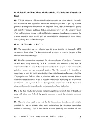 12. BUILDING BYE LAWS FOR RESIDENTIAL, COMMERCIAL AND OTHER
USES

12.1 With the growth of vehicles, smooth traffic movement has come under severe strain.
The problem has been aggravated because of inadequate provision of parking facilities
generally. Starting with metropolitan and important towns, the Government will pursue
with State Governments and Local bodies amendments to bye laws for upward revision
of the parking norms for new residential buildings, construction of common parking for
existing residential areas besides parking upgradation in all commercial areas. Multi-
storied parking shall also be encouraged.

13. ENVIRONMENTAL ASPECTS

13.1 The automotive and oil industry have to heave together to constantly fulfill
environment imperatives. The Government will continue to promote the use of low
emission fuel auto technology.

13.2 The Government after considering the recommendations of the Expert Committee
on Auto Fuel Policy headed by Dr. R.A. Mashelkar, have approved a road map for
implementation for the auto fuel quality consistent with the required levels of vehicular
emissions norms and environmental quality. The Government will formulate a
comprehensive auto fuel policy covering the other related aspects and ensure availability
of appropriate auto fuel/fuel mixes at minimum social costs across the country. Suitable
institutional mechanism will be put in place for certification, monitoring and enforcement
of different technologies/fuel mixes. Appropriate fiscal measures will be devised to
achieve milestones in the roadmap for implementation of auto fuel policy.

13.3 In the short run, the Government will encourage the use of short chain hydrocarbons
along with other auto fuels of the quality necessary to meet the vehicular emissions
norms.

13.4 There is prime need to support the development and introduction of vehicles
propelled by energy sources other than hydrocarbons by promoting appropriate
automotive technology. Hybrid vehicles and vehicles operating with batteries and fuel



MARKET ATTRACTIVENESS OF INDIAN AUTO COMPONENT INDUSTRY                                75
 