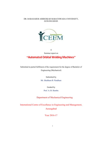 i
DR. BABASAHEB AMBEDKAR MARATHWADA UNIVERSITY,
AURANGABAD.
A
Seminar report on
“Automated Orbital Welding Machines”
Submitted in partial fulfilment of the requirement for the degree of Bachelor of
Engineering (Mechanical)
Submitted by
Mr. Shubham B. Pandhare
Guided by
Prof. A. B. Humbe
Department of Mechanical Engineering
International Centre of Excellence in Engineering and Management,
Aurangabad
Year 2016-17
 