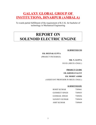 GALAXY GLOBAL GROUP OF
INSTITUTIONS, DINARPUR (AMBALA)
To wards partial fulfillment of the requirement of K.U.K. for bachelor of
                 technology in Mechanical Engineering



                      REPORT ON
    SOLENOID ELECTRIC ENGINE

                                                          SUBMITTED TO
                             ER. DEEPAK GUPTA
                            (PROJECT INCHARGE)
                                                            MR. N. GUPTA
                                                    H.O.D. (MECH.-ENGG.)


                                                         PROJECT GUIDE
                                                      ER. KRISHAN KANT
                                                        ER. MOHIT ASHRI
                                 (ASSISTANT PROFESOR IN MECH. ENGG.)


                                                          SUBMITTED BY
                                         ROHIT KUMAR               7309461
                                         GURMEET SINGH             7309455
                                         GURMAIL SINGH             7309456
                                         SANJEEV KUMAR             7309454
                                         AMIT KUMAR                7309449




                                   1
 