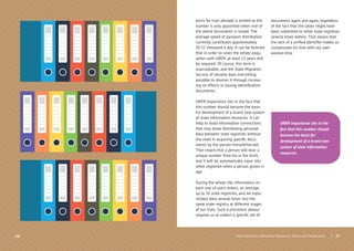 16
ports for trips abroad) is limited as the
number is only appointed when one of
the above documents is issued. The
average speed of passport distribution
currently constitutes approximately
10-12 thousand a day. It can be forecast
that in order to cover the whole popu-
lation with UREN, at least 12 years will
be required. Of course, this term is
unacceptable, and the State Migration
Service of Ukraine does everything
possible to shorten it through increas-
ing its efforts in issuing identiﬁcation
documents.
UREN importance lies in the fact that
this number should become the basis
for development of a brand new system
of state information resources. It can
help to build information connections
that may allow distributing personal
data between state registries without
the need in acquiring speciﬁc docu-
ments by the person himself/herself.
That means that a person will bear a
unique number from his or her birth,
and it will be automatically input into
other registries when a person grows in
age.
During the whole life, information on
each one of users enters, on average,
up to 16 state registries, and we input
related data several times into the
same state registry at different stages
of our lives. Such a procedure always
requires us to collect a speciﬁc set of
documents again and again, regardless
of the fact that the latter might have
been submitted to other state registries
several times before. That means that
the lack of a uniﬁed identiﬁer makes us
compensate for that with our own
wasted time.
| 17
UREN importance lies in the
fact that this number should
become the basis for
development of a brand new
system of state information
resources.
State Electronic Information Resources. Status and Perspectives
 