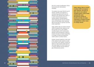 | 2524
Out of 21 current classiﬁcations, 18 are
harmonized with international
standards.
The analysis has proven that the use of
speciﬁc classiﬁers and registries is
currently impossible due to the lack
thereof on the national level. Hence, it
is worth mentioning the lack of a
national address classiﬁer/registry
which would play the role of a primary
source of information when inputting
data on the place of a person’s and real
estate registration.
Today, address data are stored in almost
100% of analyzed state registries, and
each of them uses its own address
classiﬁer/registry, which would subse-
quently cause discrepancies of data on
location and does not allow responding
to changes of street and population
centers name in a timely manner.
Another common weakness is that none
of the analyzed state registries, except
for the State Land Cadastre, contains an
option to input location-based data for
real estate objects for their further use
in various software services based on
geo-informational systems.
Today, address data are stored
in almost 100% of analyzed
state registries, and each of
them uses its own address
classiﬁer/registry, which would
subsequently cause
discrepancies of data on
location and does not allow
responding to changes of street
and population centers name
in a timely manner.
State Electronic Information Resources. Status and Perspectives
 