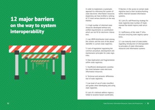 32
12 major barriers
on the way to system
interoperability
30
In order to implement a systematic
approach to reforming the system of
state electronic information resources
(registries), we have drafted a ranking
of 12 most serious barriers on the way
thereto:
1. A high number of inherited state
resources developed without any
uniﬁed requirements or coordination
which are not ﬁt for electronic interac-
tion;
2. Low UREN distribution level among
the citizens and the lack of the above
identiﬁer in current state registries;
3. Lack of legislation regulating the
common procedure, development and
maintenance principles for state regis-
tries;
4. Data duplication and fragmentation
within state registries;
5. Insufﬁcient development coordina-
tion level between state electronic
information resources;
6. Technical and semantic differentia-
tion of state registries;
7. Low level of use of state classiﬁers
and guides when developing and using
state registries;
8. Lack of a national address registry
linked to location-based coordinates;
9. Barriers in the access to certain state
registries due to their location/hosting
within Internet-isolated information
systems;
10. Lack of a self-ﬁnancing strategy for
state registries (low number of imple-
mented fee-based registry web servic-
es);
11. Inefﬁciency of the state IT infra-
structure ensuring state registry opera-
tions;
12. Low maturity level of state bodies
regarding introduction of interoperabili-
ty principles of state information
resources and information systems.
| 33State Electronic Information Resources. Status and Perspectives
 