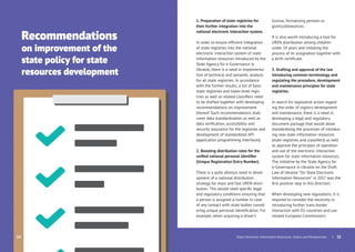 Recommendations
on improvement of the
state policy for state
resources development
34
1. Preparation of state registries for
their further integration into the
national electronic interaction system.
In order to ensure efﬁcient integration
of state registries into the national
electronic interaction system of state
information resources introduced by the
State Agency for e-Governance in
Ukraine, there is a need in implementa-
tion of technical and semantic analysis
for all state registries. In accordance
with the further results, a list of basic
state registries and lower-level regis-
tries as well as related classiﬁers need
to be drafted together with developing
recommendations on improvement
thereof. Such recommendations shall
cover data standardization as well as
data veriﬁcation, accessibility and
security assurance for the registries and
development of standardized API
(application programming interfaces).
2. Boosting distribution rates for the
uniﬁed national personal identiﬁer
(Unique Registration Entry Number).
There is a quite obvious need in devel-
opment of a national distribution
strategy for mass and fast UREN distri-
bution. This would need speciﬁc legal
and regulatory conditions ensuring that
a person is assigned a number in case
of any contact with state bodies consid-
ering unique personal identiﬁcation. For
example, when acquiring a driver’s
license, formalizing pension or
grants/allowances.
It is also worth introducing a tool for
UREN distribution among children
under 14 years and initiating the
process of its assignation together with
a birth certiﬁcate.
3. Drafting and approval of the law
introducing common terminology and
regulating the procedure, development
and maintenance principles for state
registries.
In search for legislative action regard-
ing the order of registry development
and maintenance, there is a need in
developing a legal and regulatory
document package that would allow
standardizing the processes of introduc-
ing new state information resources
(state registries and classiﬁers) as well
as approve the principles of operation
and use of the electronic interaction
system for state information resources.
The initiative by the State Agency for
e-Governance in Ukraine on the Draft
Law of Ukraine “On State Electronic
Information Resources” in 2017 was the
ﬁrst positive step in this direction.
When developing new regulations, it is
required to consider the necessity in
introducing further trans-border
interaction with EU countries and use
related European Commission’s
| 35State Electronic Information Resources. Status and Perspectives
 