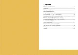 Contents
Deﬁnitions and Abbreviations..................................................................................................2
Introduction...................................................................................................................................4
State Resources. Background...................................................................................................6
Major challenges on the way
to state resources interoperability........................................................................................10
A unique identiﬁer as a “key” to interoperability..............................................................14
Guides and classiﬁers as the interoperability culture.....................................................22
Electronic interaction of state information resources as
a basic prerequisite for electronic services development.............................................26
12 major barriers on the way to
system interoperability............................................................................................................32
Recommendations on improvement of the
state policy for state resources development...................................................................34
Conclusion...................................................................................................................................42
Anout us.......................................................................................................................................44
 