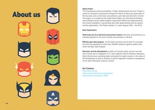 About Project
“The Transparency and Accountability in Public Administrative Services” Project is
aimed at corruption counteraction through the reform of electronic governance in
the key areas such as electronic procurements, open data and electronic services.
The project is co-funded by the United States Agency for International Develop-
ment (USAID) and the United Kingdom Government (DFID) and implemented by
the Eurasia Foundation in partnership with other governmental and non-govern-
mental organizations. The Project duration is 5 years (August 2016 - July 2021).
Basic Expectations
Wide-scale use of an electronic procurement system: electronic procurements as a
standard approach to the most of public procurements in Ukraine.
Efﬁcient open data program: all 18 central ministries and at least 35 municipali-
ties with the population of more than 100,000 residents regularly publish data
under the Open Data Program.
Electronic services development: transfer of 9 priority public services into elec-
tronic format due to integration of 17 state registries into the National Interopera-
bility Infrastructure, providing expert assistance for registry owners in the areas of
API development as well as drafting of speciﬁc legislation related to management
of the state information resources system.
Our Contacts
http://tapas.org.ua/
https://www.facebook.com/tapasproject
https://twitter.com/project_TAPAS
44
About us
 