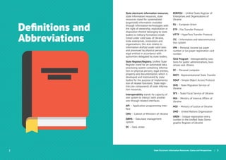 Deﬁnitions and
Abbreviations
State Electronic Information Resources. Status and Perspectives | 3
State electronic information resources,
state information resources, state
resources stand for systematized
(organized) information available
through information technologies with
the right of ownership, exploitation or
disposition thereof belonging to state
bodies or military formations estab-
lished under valid laws of Ukraine,
state enterprises, institutions and
organizations; this also relates to
information drafted under valid laws
and processed by physical persons or
legal entities in accordance with
authorities delegated by state bodies;
State Register/Registry, Uniﬁed State
Register stand for an automated data
processing system containing informa-
tion on physical persons, legal entities,
property and documentation, which is
developed and maintained by state
bodies for the purpose of implementa-
tion of related functions. State regis-
tries are components of state informa-
tion resources.
Interoperability stands for capacity of
one system to interact with another
one through related interfaces.
API — Application programming inter-
face
CMU – Cabinet of Ministers of Ukraine
DBMS – Data base management
system
DC – Data center
EDRPOU – Uniﬁed State Register of
Enterprises and Organizations of
Ukraine
EU – European Union
FTP - File Transfer Protocol
HTTP - HyperText Transfer Protocol
ІТС – Information and telecommunica-
tion system
IPN – Personal income tax payer
number or tax payer registration card
number
ISA2 Program - Interoperability solu-
tions for public administrations, busi-
nesses and citizens
PC – Personal computer
REST - Representational State Transfer
SOAP - Simple Object Access Protocol
SMS – State Migration Service of
Ukraine
SFS – State Fiscal Service of Ukraine
MIA – Ministry of Internal Affairs of
Ukraine
MOJ – Ministry of Justice of Ukraine
UNO – United Nations Organization
UREN – Unique registration entry
number in the Uniﬁed State Demo-
graphic Register of Ukraine
 