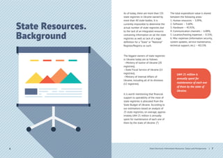 State Resources.
Background
| 7
As of today, there are more than 135
state registries in Ukraine owned by
more than 40 state bodies. It is
currently impossible to determine the
actual number of state registries due
to the lack of an integrated resource
containing information on all the state
registries as well as lack of a legal
deﬁnition for a “State” or “National”
Register/Registry as such.
The biggest owners of state registries
in Ukraine today are as follows:
• Ministry of Justice of Ukraine (20
registries);
• State Fiscal Service of Ukraine (15
registries);
• Ministry of Internal Affairs of
Ukraine, including all of its divisions
(12 registries).
It is worth mentioning that ﬁnancial
support to operability of the most of
state registries is allocated from the
State Budget of Ukraine. According to
our estimations based on analysis of
23 state registries, on average, approx-
imately UAH 21 million is annually
spent for maintenance of each one of
them by the state of Ukraine. (*)
The total expenditure value is shared
between the following areas:
1. Human resources – 3.09%;
2. Software – 3.68%;
3. Hardware – 45.91%;
4. Communication channels – 6.88%;
5. Location/hosting expenses – 0.31%;
6. Misc expenses (information security,
system updates, service maintenance,
technical support, etc.) – 40.13%.
UAH 21 million is
annually spent for
maintenance of each one
of them by the state of
Ukraine.
6 State Electronic Information Resources. Status and Perspectives
 