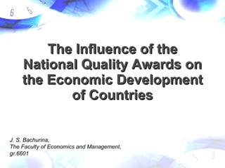 The Influence of the National Quality Awards on the Economic Development of Countries J. S. Bachurina,  The Faculty of Economics and Management ,  gr.6601 