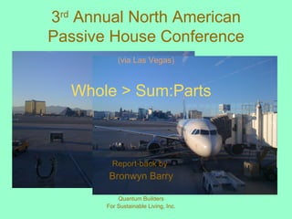 3 rd  Annual North American Passive House Conference (via Las Vegas) Whole > Sum:Parts Report-back by   Bronwyn Barry Quantum Builders For Sustainable Living, Inc. 