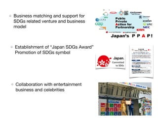 Business matching and support for
SDGs related venture and business
model
Establishment of “Japan SDGs Award”
Promotion of SDGs symbol
Collaboration with entertainment
business and celebrities
 