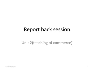 Report back session
Unit 2(teaching of commerce)
by Diksha Verma 1
 