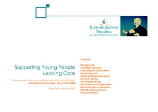 Contents

                                                           Background
  Supporting Young People                                  Creating a Strategy
                                                           Improving the preparation
             Leaving Care                                  for leaving care
                                                           Tailoring individual support
                                                           for care-leavers
Development Leaving-care Services in Kyiv oblast Project
                                                           Accessing training,
             Summary Report for April – December 2008
                                                           education and employment
                                                           Reconstruction of premises
                                EveryChild Ukraine, 2009
                                                           PR and media outreach
                                                           Financial Report
 