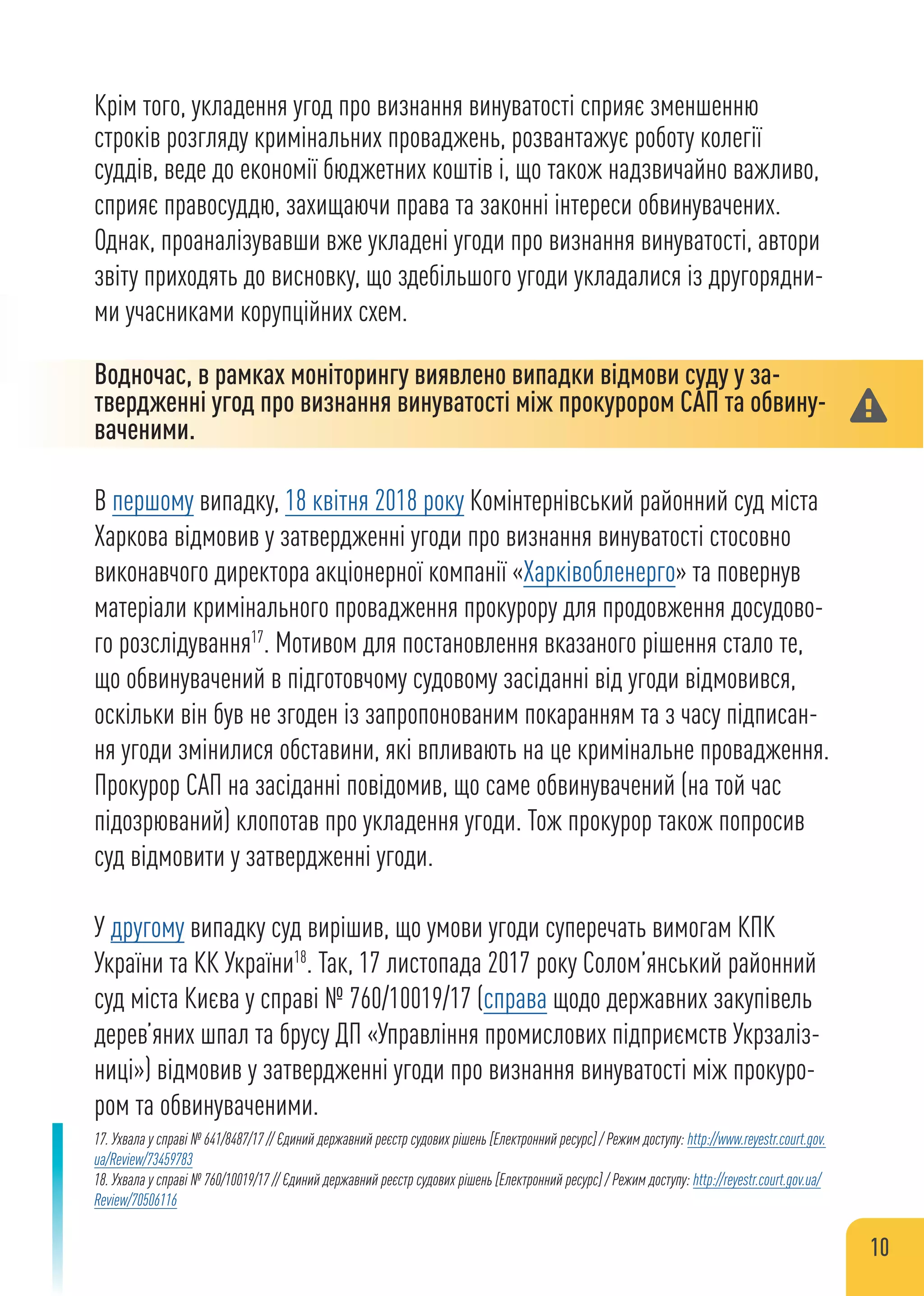 Крім того, укладення угод про визнання винуватості сприяє зменшенню
строків розгляду кримінальних проваджень, розвантажує роботу колегії
суддів, веде до економії бюджетних коштів і, що також надзвичайно важливо,
сприяє правосуддю, захищаючи права та законні інтереси обвинувачених.
Однак, проаналізувавши вже укладені угоди про визнання винуватості, автори
звіту приходять до висновку, що здебільшого угоди укладалися із другорядни-
ми учасниками корупційних схем.
Водночас, в рамках моніторингу виявлено випадки відмови суду у за-
твердженні угод про визнання винуватості між прокурором САП та обвину-
ваченими.
В першому випадку, 18 квітня 2018 року Комінтернівський районний суд міста
Харкова відмовив у затвердженні угоди про визнання винуватості стосовно
виконавчого директора акціонерної компанії «Харківобленерго» та повернув
матеріали кримінального провадження прокурору для продовження досудово-
го розслідування17
. Мотивом для постановлення вказаного рішення стало те,
що обвинувачений в підготовчому судовому засіданні від угоди відмовився,
оскільки він був не згоден із запропонованим покаранням та з часу підписан-
ня угоди змінилися обставини, які впливають на це кримінальне провадження.
Прокурор САП на засіданні повідомив, що саме обвинувачений (на той час
підозрюваний) клопотав про укладення угоди. Тож прокурор також попросив
суд відмовити у затвердженні угоди.
У другому випадку суд вирішив, що умови угоди суперечать вимогам КПК
України та КК України18
. Так, 17 листопада 2017 року Солом’янський районний
суд міста Києва у справі № 760/10019/17 (справа щодо державних закупівель
дерев’яних шпал та брусу ДП «Управління промислових підприємств Укрзаліз-
ниці») відмовив у затвердженні угоди про визнання винуватості між прокуро-
ром та обвинуваченими.
17. Ухвала у справі № 641/8487/17 // Єдиний державний реєстр судових рішень [Електронний ресурс] / Режим доступу: http://www.reyestr.court.gov.
ua/Review/73459783
18. Ухвала у справі № 760/10019/17 // Єдиний державний реєстр судових рішень [Електронний ресурс] / Режим доступу: http://reyestr.court.gov.ua/
Review/70506116
10
 