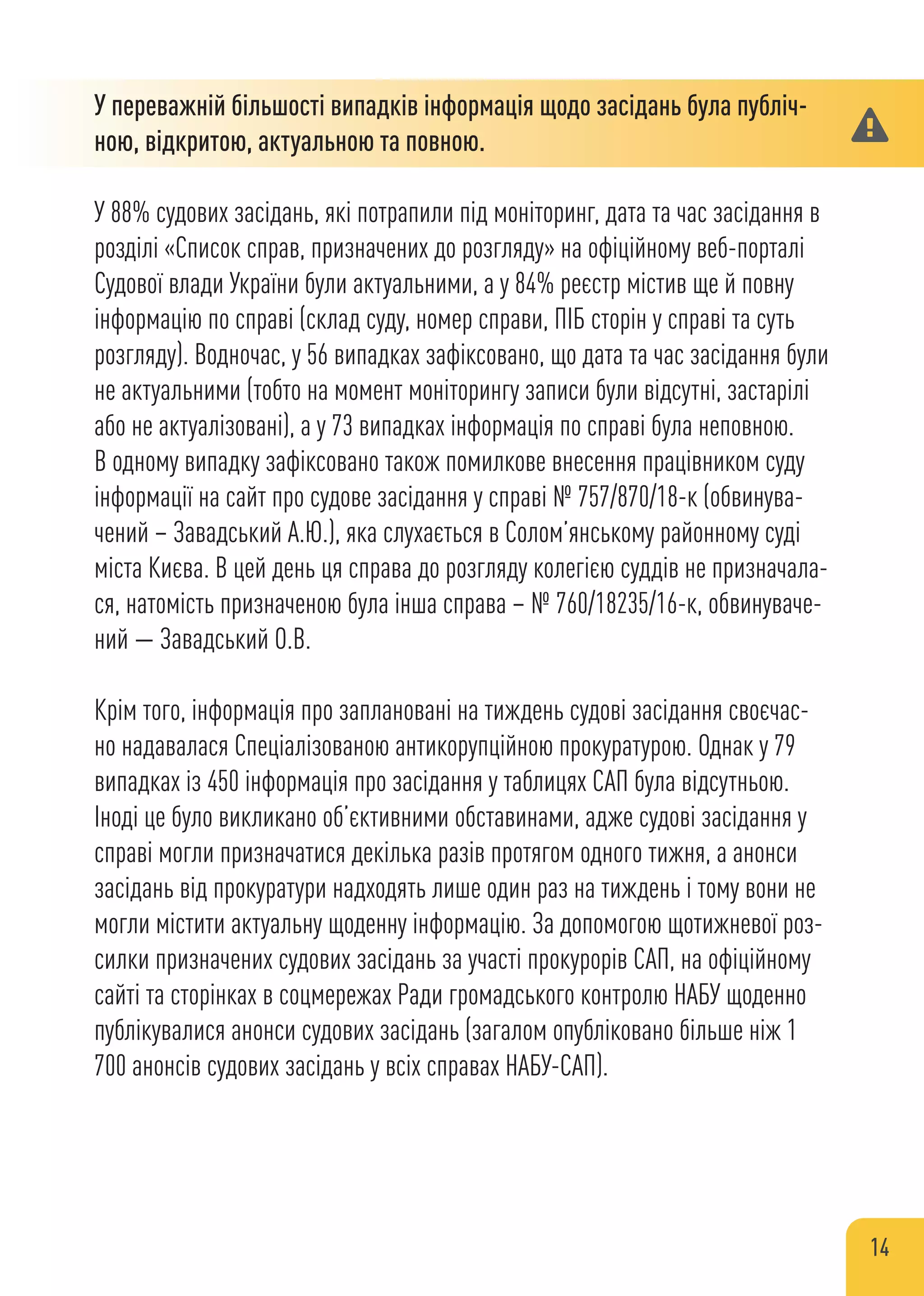 У переважній більшості випадків інформація щодо засідань була публіч-
ною, відкритою, актуальною та повною.
У 88% судових засідань, які потрапили під моніторинг, дата та час засідання в
розділі «Список справ, призначених до розгляду» на офіційному веб-порталі
Судової влади України були актуальними, а у 84% реєстр містив ще й повну
інформацію по справі (склад суду, номер справи, ПІБ сторін у справі та суть
розгляду). Водночас, у 56 випадках зафіксовано, що дата та час засідання були
не актуальними (тобто на момент моніторингу записи були відсутні, застарілі
або не актуалізовані), а у 73 випадках інформація по справі була неповною.
В одному випадку зафіксовано також помилкове внесення працівником суду
інформації на сайт про судове засідання у справі № 757/870/18-к (обвинува-
чений – Завадський А.Ю.), яка слухається в Солом’янському районному суді
міста Києва. В цей день ця справа до розгляду колегією суддів не призначала-
ся, натомість призначеною була інша справа – № 760/18235/16-к, обвинуваче-
ний — Завадський О.В.
Крім того, інформація про заплановані на тиждень судові засідання своєчас-
но надавалася Спеціалізованою антикорупційною прокуратурою. Однак у 79
випадках із 450 інформація про засідання у таблицях САП була відсутньою.
Іноді це було викликано об’єктивними обставинами, адже судові засідання у
справі могли призначатися декілька разів протягом одного тижня, а анонси
засідань від прокуратури надходять лише один раз на тиждень і тому вони не
могли містити актуальну щоденну інформацію. За допомогою щотижневої роз-
силки призначених судових засідань за участі прокурорів САП, на офіційному
сайті та сторінках в соцмережах Ради громадського контролю НАБУ щоденно
публікувалися анонси судових засідань (загалом опубліковано більше ніж 1
700 анонсів судових засідань у всіх справах НАБУ-САП).
14
 