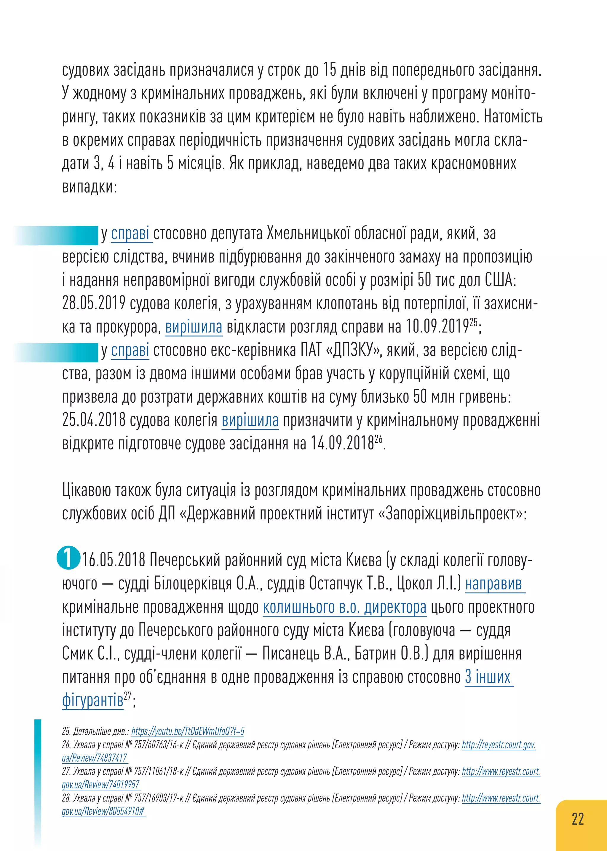 судових засідань призначалися у строк до 15 днів від попереднього засідання.
У жодному з кримінальних проваджень, які були включені у програму моніто-
рингу, таких показників за цим критерієм не було навіть наближено. Натомість
в окремих справах періодичність призначення судових засідань могла скла-
дати 3, 4 і навіть 5 місяців. Як приклад, наведемо два таких красномовних
випадки:
у справі стосовно депутата Хмельницької обласної ради, який, за
версією слідства, вчинив підбурювання до закінченого замаху на пропозицію
і надання неправомірної вигоди службовій особі у розмірі 50 тис дол США:
28.05.2019 судова колегія, з урахуванням клопотань від потерпілої, її захисни-
ка та прокурора, вирішила відкласти розгляд справи на 10.09.201925
;
у справі стосовно екс-керівника ПАТ «ДПЗКУ», який, за версією слід-
ства, разом із двома іншими особами брав участь у корупційній схемі, що
призвела до розтрати державних коштів на суму близько 50 млн гривень:
25.04.2018 судова колегія вирішила призначити у кримінальному провадженні
відкрите підготовче судове засідання на 14.09.201826
.
Цікавою також була ситуація із розглядом кримінальних проваджень стосовно
службових осіб ДП «Державний проектний інститут «Запоріжцивільпроект»:
16.05.2018 Печерський районний суд міста Києва (у складі колегії голову-
ючого — судді Білоцерківця О.А., суддів Остапчук Т.В., Цокол Л.І.) направив
кримінальне провадження щодо колишнього в.о. директора цього проектного
інституту до Печерського районного суду міста Києва (головуюча — суддя
Смик С.І., судді-члени колегії — Писанець В.А., Батрин О.В.) для вирішення
питання про об’єднання в одне провадження із справою стосовно 3 інших
фігурантів27
;
1
25. Детальніше див.: https://youtu.be/TtDdEWmUfoQ?t=5
26. Ухвала у справі № 757/60763/16-к // Єдиний державний реєстр судових рішень [Електронний ресурс] / Режим доступу: http://reyestr.court.gov.
ua/Review/74837417
27. Ухвала у справі № 757/11061/18-к // Єдиний державний реєстр судових рішень [Електронний ресурс] / Режим доступу: http://www.reyestr.court.
gov.ua/Review/74019957
28. Ухвала у справі № 757/16903/17-к // Єдиний державний реєстр судових рішень [Електронний ресурс] / Режим доступу: http://www.reyestr.court.
gov.ua/Review/80554910#
22
 