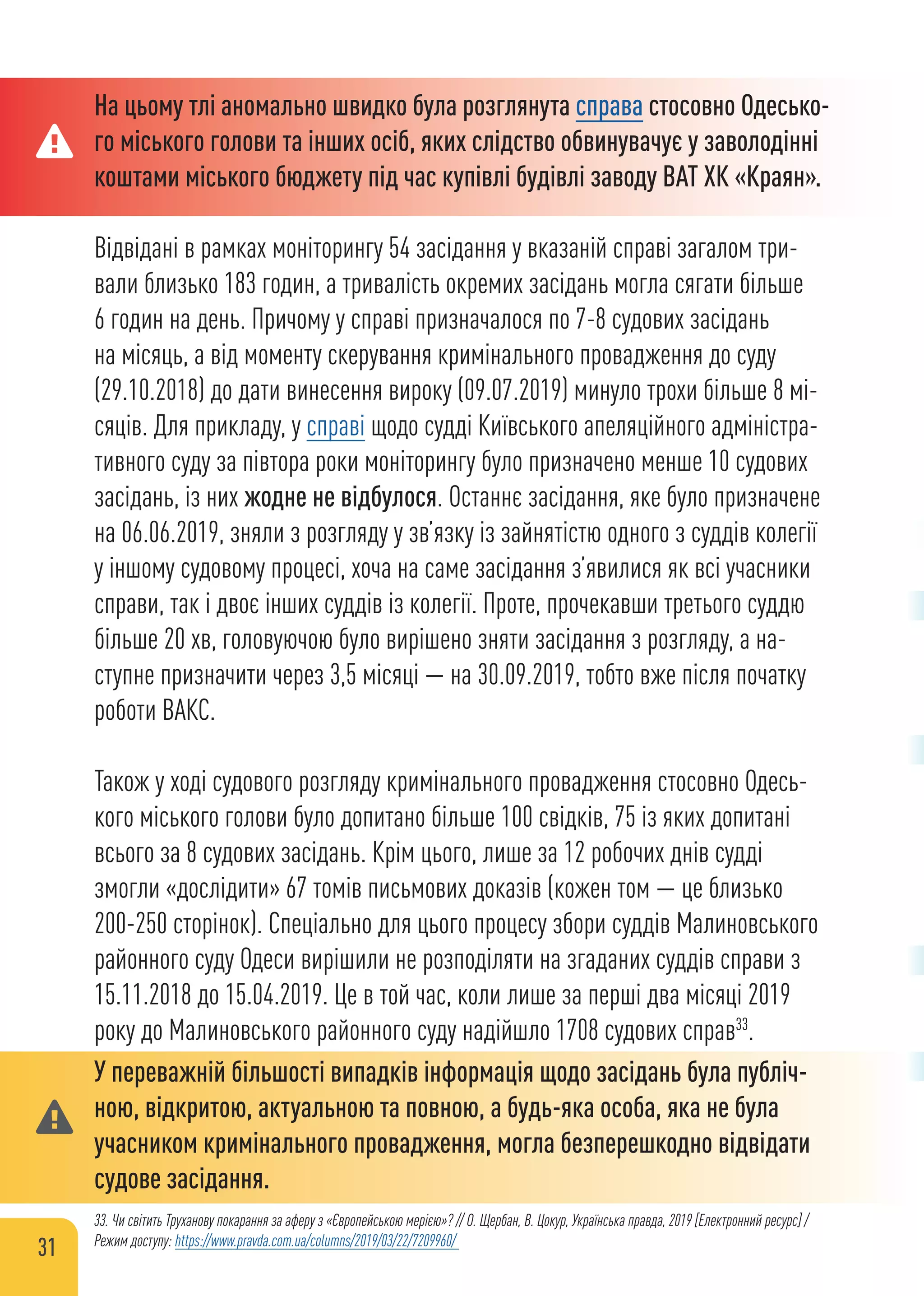 Відвідані в рамках моніторингу 54 засідання у вказаній справі загалом три-
вали близько 183 годин, а тривалість окремих засідань могла сягати більше
6 годин на день. Причому у справі призначалося по 7-8 судових засідань
на місяць, а від моменту скерування кримінального провадження до суду
(29.10.2018) до дати винесення вироку (09.07.2019) минуло трохи більше 8 мі-
сяців. Для прикладу, у справі щодо судді Київського апеляційного адміністра-
тивного суду за півтора роки моніторингу було призначено менше 10 судових
засідань, із них жодне не відбулося. Останнє засідання, яке було призначене
на 06.06.2019, зняли з розгляду у зв’язку із зайнятістю одного з суддів колегії
у іншому судовому процесі, хоча на саме засідання з’явилися як всі учасники
справи, так і двоє інших суддів із колегії. Проте, прочекавши третього суддю
більше 20 хв, головуючою було вирішено зняти засідання з розгляду, а на-
ступне призначити через 3,5 місяці — на 30.09.2019, тобто вже після початку
роботи ВАКС.
Також у ході судового розгляду кримінального провадження стосовно Одесь-
кого міського голови було допитано більше 100 свідків, 75 із яких допитані
всього за 8 судових засідань. Крім цього, лише за 12 робочих днів судді
змогли «дослідити» 67 томів письмових доказів (кожен том — це близько
200-250 сторінок). Спеціально для цього процесу збори суддів Малиновського
районного суду Одеси вирішили не розподіляти на згаданих суддів справи з
15.11.2018 до 15.04.2019. Це в той час, коли лише за перші два місяці 2019
року до Малиновського районного суду надійшло 1708 судових справ33
.
На цьому тлі аномально швидко була розглянута справа стосовно Одесько-
го міського голови та інших осіб, яких слідство обвинувачує у заволодінні
коштами міського бюджету під час купівлі будівлі заводу ВАТ ХК «Краян».
У переважній більшості випадків інформація щодо засідань була публіч-
ною, відкритою, актуальною та повною, а будь-яка особа, яка не була
учасником кримінального провадження, могла безперешкодно відвідати
судове засідання.
33. Чи світить Труханову покарання за аферу з «Європейською мерією»? // О. Щербан, В. Цокур, Українська правда, 2019 [Електронний ресурс] /
Режим доступу: https://www.pravda.com.ua/columns/2019/03/22/7209960/
31
 