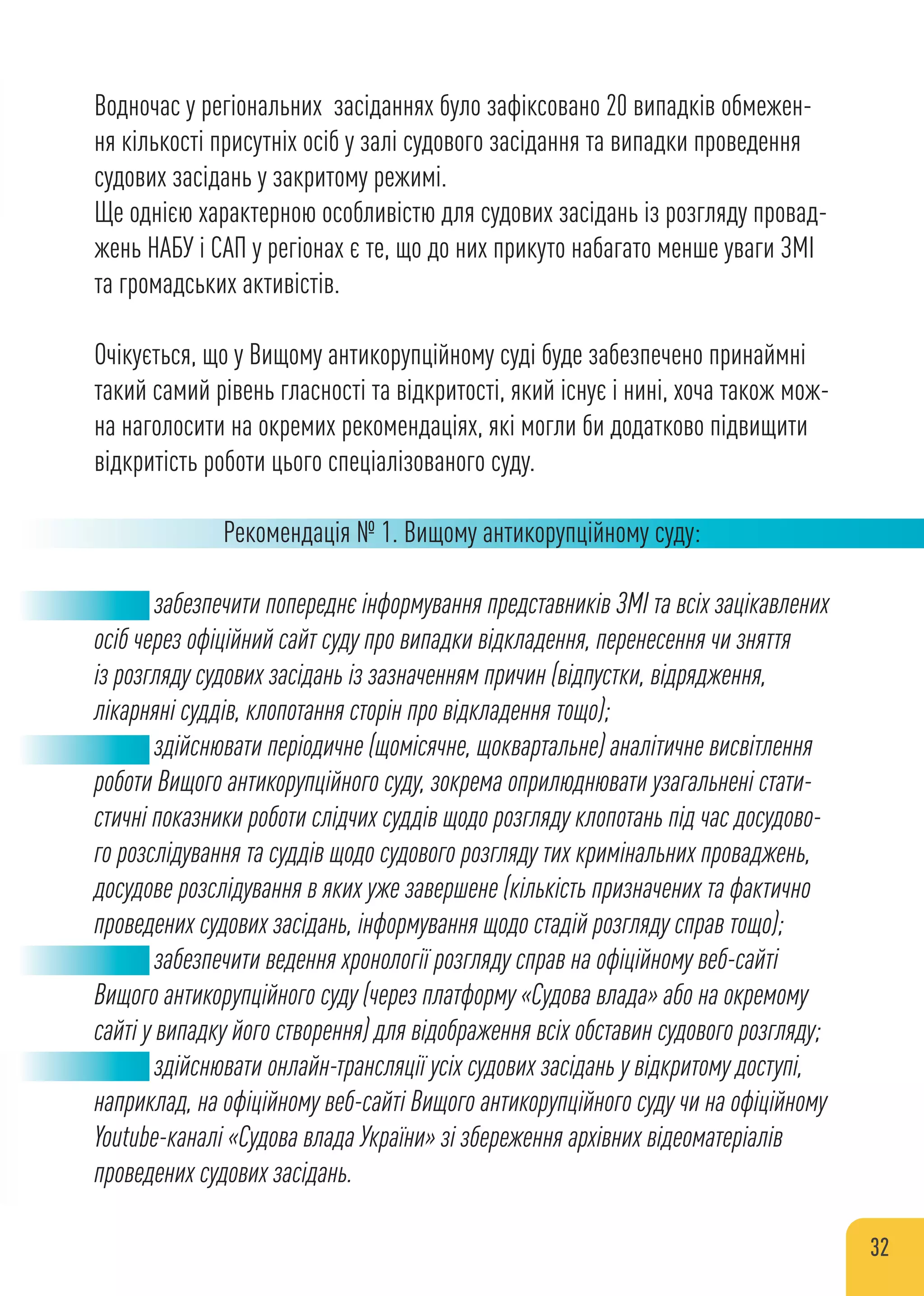 Водночас у регіональних засіданнях було зафіксовано 20 випадків обмежен-
ня кількості присутніх осіб у залі судового засідання та випадки проведення
судових засідань у закритому режимі.
Ще однією характерною особливістю для судових засідань із розгляду провад-
жень НАБУ і САП у регіонах є те, що до них прикуто набагато менше уваги ЗМІ
та громадських активістів.
Очікується, що у Вищому антикорупційному суді буде забезпечено принаймні
такий самий рівень гласності та відкритості, який існує і нині, хоча також мож-
на наголосити на окремих рекомендаціях, які могли би додатково підвищити
відкритість роботи цього спеціалізованого суду.
Рекомендація № 1. Вищому антикорупційному суду:
забезпечити попереднє інформування представників ЗМІ та всіх зацікавлених
осіб через офіційний сайт суду про випадки відкладення, перенесення чи зняття
із розгляду судових засідань із зазначенням причин (відпустки, відрядження,
лікарняні суддів, клопотання сторін про відкладення тощо);
здійснювати періодичне (щомісячне, щоквартальне) аналітичне висвітлення
роботи Вищого антикорупційного суду, зокрема оприлюднювати узагальнені стати-
стичні показники роботи слідчих суддів щодо розгляду клопотань під час досудово-
го розслідування та суддів щодо судового розгляду тих кримінальних проваджень,
досудове розслідування в яких уже завершене (кількість призначених та фактично
проведених судових засідань, інформування щодо стадій розгляду справ тощо);
забезпечити ведення хронології розгляду справ на офіційному веб-сайті
Вищого антикорупційного суду (через платформу «Судова влада» або на окремому
сайті у випадку його створення) для відображення всіх обставин судового розгляду;
здійснювати онлайн-трансляції усіх судових засідань у відкритому доступі,
наприклад, на офіційному веб-сайті Вищого антикорупційного суду чи на офіційному
Youtube-каналі «Судова влада України» зі збереження архівних відеоматеріалів
проведених судових засідань.
32
 