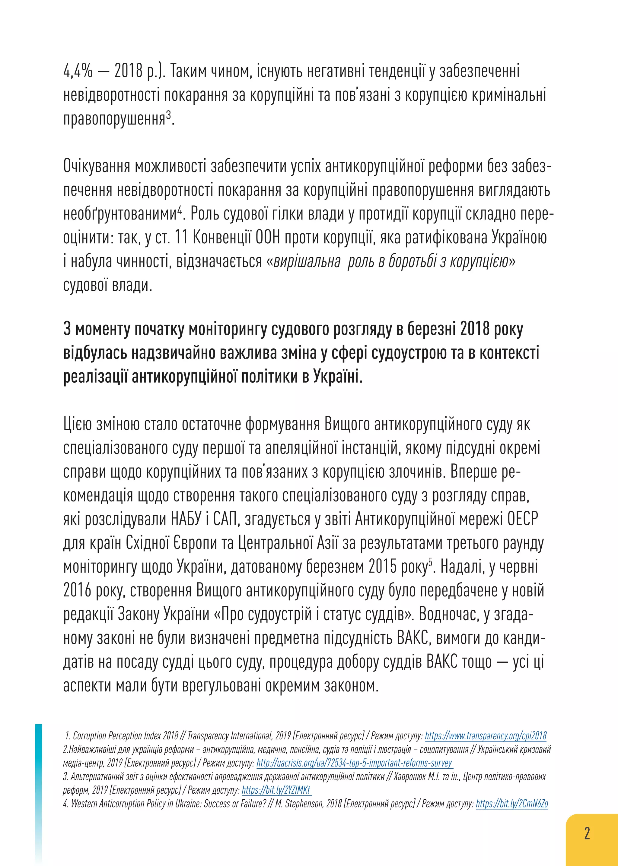 4,4% — 2018 р.). Таким чином, існують негативні тенденції у забезпеченні
невідворотності покарання за корупційні та пов’язані з корупцією кримінальні
правопорушення3.
Очікування можливості забезпечити успіх антикорупційної реформи без забез-
печення невідворотності покарання за корупційні правопорушення виглядають
необґрунтованими4. Роль судової гілки влади у протидії корупції складно пере-
оцінити: так, у ст. 11 Конвенції ООН проти корупції, яка ратифікована Україною
і набула чинності, відзначається «вирішальна роль в боротьбі з корупцією»
судової влади.
З моменту початку моніторингу судового розгляду в березні 2018 року
відбулась надзвичайно важлива зміна у сфері судоустрою та в контексті
реалізації антикорупційної політики в Україні.
Цією зміною стало остаточне формування Вищого антикорупційного суду як
спеціалізованого суду першої та апеляційної інстанцій, якому підсудні окремі
справи щодо корупційних та пов’язаних з корупцією злочинів. Вперше ре-
комендація щодо створення такого спеціалізованого суду з розгляду справ,
які розслідували НАБУ і САП, згадується у звіті Антикорупційної мережі ОЕСР
для країн Східної Європи та Центральної Азії за результатами третього раунду
моніторингу щодо України, датованому березнем 2015 року5
. Надалі, у червні
2016 року, створення Вищого антикорупційного суду було передбачене у новій
редакції Закону України «Про судоустрій і статус суддів». Водночас, у згада-
ному законі не були визначені предметна підсудність ВАКС, вимоги до канди-
датів на посаду судді цього суду, процедура добору суддів ВАКС тощо — усі ці
аспекти мали бути врегульовані окремим законом.
1. Corruption Perception Index 2018 // Transparency International, 2019 [Електронний ресурс] / Режим доступу: https://www.transparency.org/cpi2018
2.Найважливіші для українців реформи – антикорупційна, медична, пенсійна, судів та поліції і люстрація – соцопитування // Український кризовий
медіа-центр, 2019 [Електронний ресурс] / Режим доступу: http://uacrisis.org/ua/72534-top-5-important-reforms-survey
3. Альтернативний звіт з оцінки ефективності впровадження державної антикорупційної політики // Хавронюк М.І. та ін., Центр політико-правових
реформ, 2019 [Електронний ресурс] / Режим доступу: https://bit.ly/2YZIMKt
4. Western Anticorruption Policy in Ukraine: Success or Failure? // M. Stephenson, 2018 [Електронний ресурс] / Режим доступу: https://bit.ly/2CmN6Zo
2
 