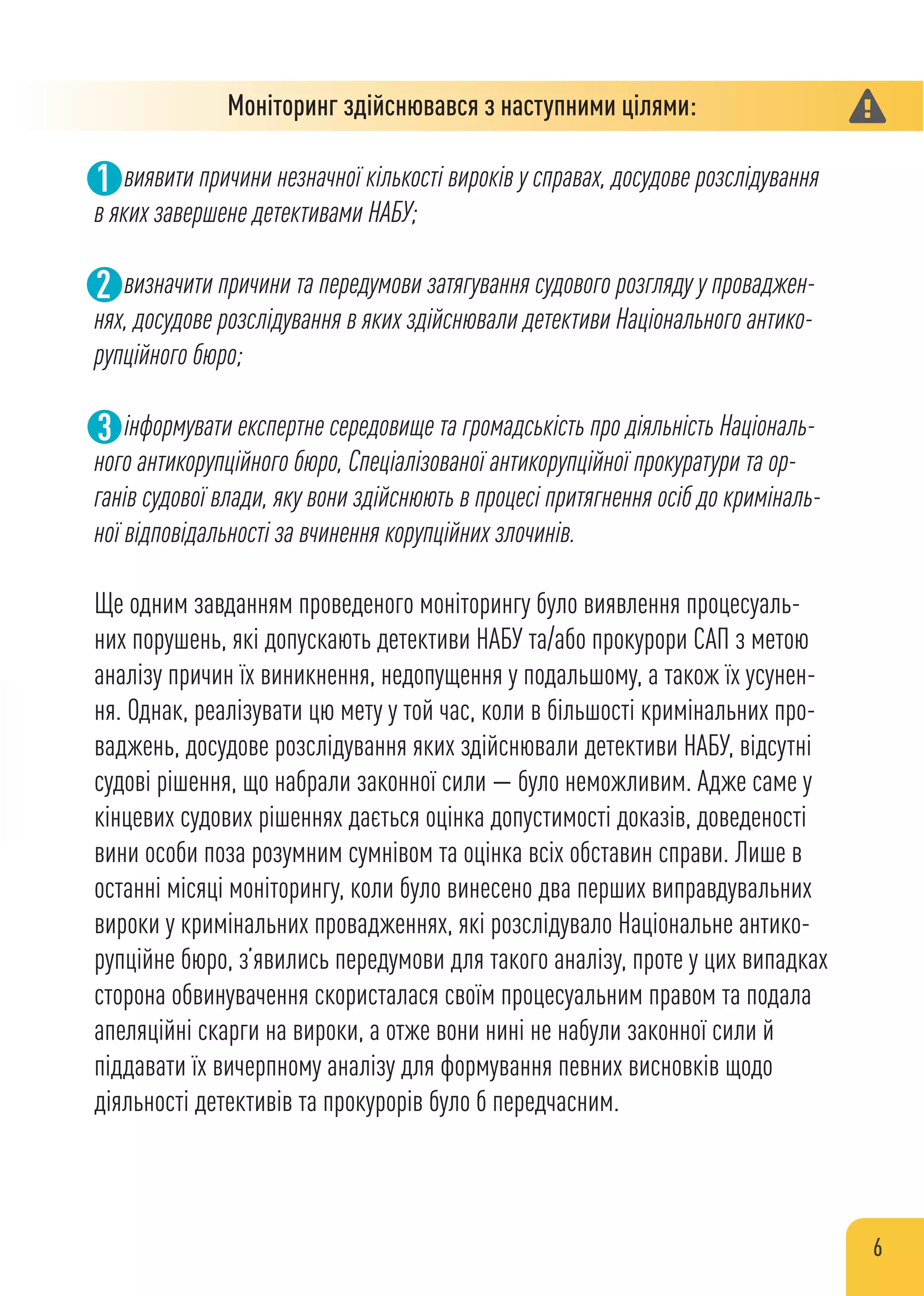 Моніторинг здійснювався з наступними цілями:
виявити причини незначної кількості вироків у справах, досудове розслідування
в яких завершене детективами НАБУ;
визначити причини та передумови затягування судового розгляду у проваджен-
нях, досудове розслідування в яких здійснювали детективи Національного антико-
рупційного бюро;
інформувати експертне середовище та громадськість про діяльність Національ-
ного антикорупційного бюро, Спеціалізованої антикорупційної прокуратури та ор-
ганів судової влади, яку вони здійснюють в процесі притягнення осіб до криміналь-
ної відповідальності за вчинення корупційних злочинів.
Ще одним завданням проведеного моніторингу було виявлення процесуаль-
них порушень, які допускають детективи НАБУ та/або прокурори САП з метою
аналізу причин їх виникнення, недопущення у подальшому, а також їх усунен-
ня. Однак, реалізувати цю мету у той час, коли в більшості кримінальних про-
ваджень, досудове розслідування яких здійснювали детективи НАБУ, відсутні
судові рішення, що набрали законної сили — було неможливим. Адже саме у
кінцевих судових рішеннях дається оцінка допустимості доказів, доведеності
вини особи поза розумним сумнівом та оцінка всіх обставин справи. Лише в
останні місяці моніторингу, коли було винесено два перших виправдувальних
вироки у кримінальних провадженнях, які розслідувало Національне антико-
рупційне бюро, з’явились передумови для такого аналізу, проте у цих випадках
сторона обвинувачення скористалася своїм процесуальним правом та подала
апеляційні скарги на вироки, а отже вони нині не набули законної сили й
піддавати їх вичерпному аналізу для формування певних висновків щодо
діяльності детективів та прокурорів було б передчасним.
1
2
6
 