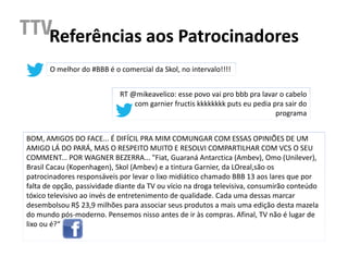 Referências aos Patrocinadores
       O melhor do #BBB é o comercial da Skol, no intervalo!!!!


                            RT @mikeavelico: esse povo vai pro bbb pra lavar o cabelo
                                com garnier fructis kkkkkkkk puts eu pedia pra sair do
                                                                            programa


BOM, AMIGOS DO FACE... É DIFÍCIL PRA MIM COMUNGAR COM ESSAS OPINIÕES DE UM
AMIGO LÁ DO PARÁ, MAS O RESPEITO MUITO E RESOLVI COMPARTILHAR COM VCS O SEU
COMMENT... POR WAGNER BEZERRA... "Fiat, Guaraná Antarctica (Ambev), Omo (Unilever),
Brasil Cacau (Kopenhagen), Skol (Ambev) e a tintura Garnier, da LOreal,são os
patrocinadores responsáveis por levar o lixo midiático chamado BBB 13 aos lares que por
falta de opção, passividade diante da TV ou vício na droga televisiva, consumirão conteúdo
tóxico televisivo ao invés de entretenimento de qualidade. Cada uma dessas marcar
desembolsou R$ 23,9 milhões para associar seus produtos a mais uma edição desta mazela
do mundo pós-moderno. Pensemos nisso antes de ir às compras. Afinal, TV não é lugar de
lixo ou é?“
 