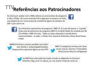 Referências aos Patrocinadores
Se você quer acabar com o BBB, detone os anúnciantes do programa
e não a Globo. Vai numa revenda Fiat e diga que ia compra um Palio,
mas depois de ver numa prova de resistência agora vai comprar da
GM. E por assim vai.

            Os milionários patrocínios do programa ´BBB 13 O custo de bancar a ´espiada´
            Cada cota de patrocínio do programa BBB 13 na Rede Globo foi vendida por R$
            23 milhões e 900 mil reais. Todas as cotas colocadas à venda foram
            comercializadas. A saber: L´Oreal, Fiat, Guaraná Antarctica, Omo, Brasil Cacau
            e Skol.

  #BBB13 brothers cantam parabéns pra Aslan
         com direito a bolo,brigadeiro,balão,           BBB 13: programa começa com duas
    chapeuzinho e guaraná Agora ao vivo PPV              novas marcas, Garnier e Chocolates
                                                           Brasil Cacau http://t.co/9jgvkyoS


                 Se BBB fosse alienação tava todo mundo se afogando no Guaraná
                 Antártica. Pqp, já to cm abuso, se n qr assistir muda de canal ué ...
 