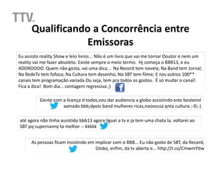 Qualificando a Concorrência entre
                  Emissoras
Eu assisto reality Show e leio livros... Não é um livro que vai me tornar Doutor e nem um
reality vai me fazer absoleto. Existe sempre o meio termo. Hj começa o BBB13, e eu
ADOROOOO. Quem não gosta, vai uma dica... Na Record tem novela; Na Band tem Jornal;
Na RedeTv tem fofoca; Na Cultura tem desenho; No SBT tem filme; E nos outros 100**
canais tem programação variada Ou seja, tem pra todos os gostos. É só mudar o canal!
Fica a dica! Bom dia... contagem regressiva ;)

          Gente com a licença d todos,vou dar audiencia a globo assistindo este besteirol
                    xamado bbb,dpois band mulheres ricas,nooosssa qnta cultura.:-D;-)

até agora não tinha assistido bbb13 agora liguei a tv e ja tem uma chata la, voltarei ao
SBT pq supernanny ta melhor -- kkkkk


      As pessoas ficam insistindo em implicar com o BBB... Eu não gosto de SBT, da Record,
                                     Globo, enfim, da tv aberta e... http://t.co/CmwmYItw
 