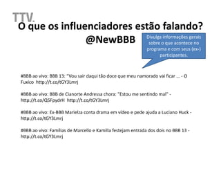 O que os influenciadores estão falando?
               @NewBBB sobre o que acontece no
                           Divulga informações gerais

                                                             programa e com seus (ex-)
                                                                   participantes.



#BBB ao vivo: BBB 13: “Vou sair daqui tão doce que meu namorado vai ficar ... - O
Fuxico http://t.co/tGY3Lmrj

#BBB ao vivo: BBB de Cianorte Andressa chora: "Estou me sentindo mal" -
http://t.co/Q5FpydrH http://t.co/tGY3Lmrj

#BBB ao vivo: Ex-BBB Marielza conta drama em vídeo e pede ajuda a Luciano Huck -
http://t.co/tGY3Lmrj

#BBB ao vivo: Famílias de Marcello e Kamilla festejam entrada dos dois no BBB 13 -
http://t.co/tGY3Lmrj
 