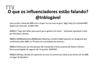 O que os influenciadores estão falando?
              @Inblogável
Vem assistir a festa do BBB com o Super Yuri ao vivo cá gent ~> http://t.co/UIoHIXMC
Depois do intervalo. AI MEU PAI!

#BBB13 "Faça sem olhar para quem pa tu ganhar em troca" - tentando reproduzir a fala
da Inês Brasil, Aliném.

#BBB13 @BBBadalando @BBBadalo Maumau e André Gabeh gravam um programa pro
multishow sobre BBB, e a Priscila era a convidada da semana...

#BBB13 Vamos pro ao vivo porque tão montando a festa surpresa do Aslan e Aliném
ficou encarregada de segurar ele no quarto. KKKKKKK

#BBB13 @Papo_Reality Ele apareceu ao vivo no comercial e disse q vai entrar um ex-BBB
no lugar do Bambam
 
