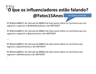 O que os influenciadores estão falando?
              @Fatos15Anos Só replica conteúdo.
RT @NoticiaBBB13: No intervalo do #BBB13 de hoje vamos indicar os 5 primeiros que nos
seguirem e seguirem o @oBobMarleyDisse e der #RETWEET

RT @NoticiaBBB13: No intervalo do #BBB13 de hoje vamos indicar os 5 primeiros que nos
seguirem e seguirem o @jovemironias e der #RETWEET

....

RT @NoticiaBBB13: No intervalo do #BBB13 de hoje vamos indicar os 5 primeiros que
seguirem o @jovemironias e der #RETWEET

RT @NoticiaBBB13: No intervalo do #BBB13 de hoje vamos indicar os 5 primeiros que
seguirem o @AdoIescente e der #RETWEET
...
 