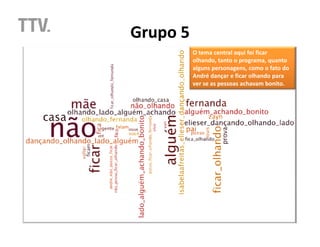 Grupo 5
          O tema central aqui foi ficar
          olhando, tanto o programa, quanto
          alguns personagens, como o fato do
          André dançar e ficar olhando para
          ver se as pessoas achavam bonito.
 