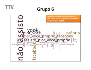 Grupo 6
    Grupo de usuários com forte interação
    com a rede social Facebook. Geralmente
    são defensores do BBB.
 