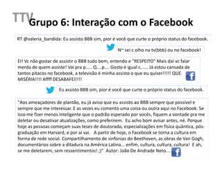 Grupo 6: Interação com o Facebook
RT @valeria_bandida: Eu assisto BBB sim, pior é você que curte o próprio status do facebook.

                                                    N~ sei c olho na tv(bbb) ou no facebook!

EI! Vc não gostar de assistir o BBB tudo bem, entendo e "RESPEITO" Mais daí vc falar
merda de quem assiste! Vai pra p..... Q....p.... Gosto é igual c...... Já estou cansada de
tantos pitacos no facebook, a televisão é minha assisto o que eu quiser!!!!! QUE
MISÉRIA!!!! Affff DESABAFEI!!!!

                     Eu assisto BBB sim, pior é você que curte o próprio status do facebook.

"Aos ameaçadores de plantão, eu já aviso que eu assisto ao BBB sempre que possível e
sempre que me interessar. E as vezes eu comento uma coisa ou outra aqui no Facebook. Se
isso me fizer menos inteligente que o padrão esperado por vocês, fiquem a vontade pra me
deletar ou desativar atualizações, como preferirem. Eu acho bom avisar antes, né. Porque
hoje as pessoas começam suas teses de doutorado, especializações em física quântica, pós-
graduação em Harvard, e por aí vai. A partir de hoje, o Facebook se torna a cultura em
forma de rede social. Compartilhamento de sinfonias do Beethoven, as obras de Van Gogh,
documentários sobre a ditadura na América Latina... enfim, cultura, cultura, cultura! E ah,
se me deletarem, sem ressentimentos! ;)" Autor: João De Andrade Neto....
 
