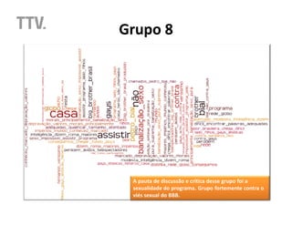 Grupo 8




 A pauta de discussão e crítica desse grupo foi a
 sexualidade do programa. Grupo fortemente contra o
 viés sexual do BBB.
 