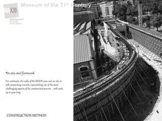 CONSTRUCTION METHOD
•In-situ steel formwork
For continuity, the walls of the MAXXI were cast on-site in
self-compacting concrete, representing one of the most
challenging aspects of the construction process – with casts
up to 50m long
Museum of the 21st Century
 