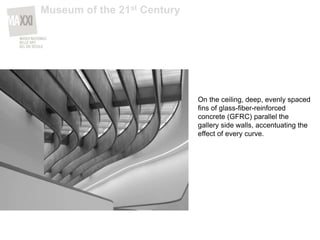 On the ceiling, deep, evenly spaced
fins of glass-fiber-reinforced
concrete (GFRC) parallel the
gallery side walls, accentuating the
effect of every curve.
Museum of the 21st Century
 