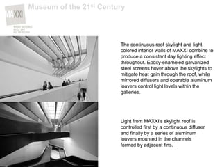 The continuous roof skylight and light-
colored interior walls of MAXXI combine to
produce a consistent day lighting effect
throughout. Epoxy-enameled galvanized
steel screens hover above the skylights to
mitigate heat gain through the roof, while
mirrored diffusers and operable aluminum
louvers control light levels within the
galleries.
Light from MAXXI's skylight roof is
controlled first by a continuous diffuser
and finally by a series of aluminum
louvers mounted in the channels
formed by adjacent fins.
Museum of the 21st Century
 