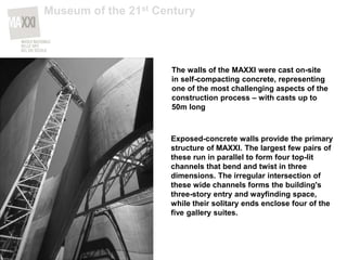The walls of the MAXXI were cast on-site
in self-compacting concrete, representing
one of the most challenging aspects of the
construction process – with casts up to
50m long
Exposed-concrete walls provide the primary
structure of MAXXI. The largest few pairs of
these run in parallel to form four top-lit
channels that bend and twist in three
dimensions. The irregular intersection of
these wide channels forms the building's
three-story entry and wayfinding space,
while their solitary ends enclose four of the
five gallery suites.
Museum of the 21st Century
 