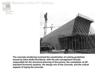The concrete shuttering involved the coordination of casting guidelines
issued by Zaha Hadid Architects; with the site management directly
responsible for the structural planning of the joinery, the completion of off-
standard formwork systems, the design mix of the concrete, and the critical
aspects of laying the concrete.
Museum of the 21st Century
 