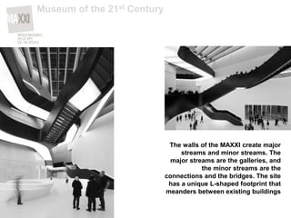 The walls of the MAXXI create major
streams and minor streams. The
major streams are the galleries, and
the minor streams are the
connections and the bridges. The site
has a unique L-shaped footprint that
meanders between existing buildings
Museum of the 21st Century
 