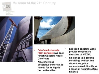 • Fair-faced concrete
Plain concrete (As-cast
Finish Concrete / Bare
Concrete)
• Also known as
decorative concrete, is
named for its highly
decorative effect.
• Exposed-concrete walls
provide the primary
structure of MAXXI.
• It belongs to a casting
moulding, without any
decoration, place
concrete used directly as
a result of natural surface
finishes
Museum of the 21st Century
 