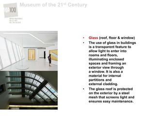 • Glass (roof, floor & window)
• The use of glass in buildings
is a transparent feature to
allow light to enter into
rooms and floors,
illuminating enclosed
spaces and framing an
exterior view through
a window. It is also a
material for internal
partitions and
external cladding.
• The glass roof is protected
on the exterior by a steel
mesh that screens light and
ensures easy maintenance.
Museum of the 21st Century
 