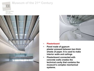 • Plasterboard
• Panel made of gypsum
plaster pressed between two thick
sheets of paper. It is used to make
interior walls and ceilings
• Plasterboard connected with
concrete walls creates the
technical cavity that contains the
museum's complex mechanical
systems.
Museum of the 21st Century
 