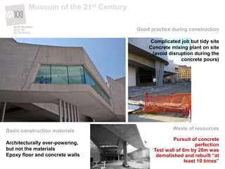 Basic construction materials
Architecturally over-powering,
but not the materials
Epoxy floor and concrete walls
Good practice during construction
Complicated job but tidy site
Concrete mixing plant on site
(avoid disruption during the
concrete pours)
Waste of resources
Pursuit of concrete
perfection
Test wall of 6m by 20m was
demolished and rebuilt “at
least 10 times”
Museum of the 21st Century
 