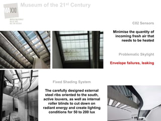 C02 Sensors
Minimise the quantity of
incoming fresh air that
needs to be heated
Fixed Shading System
The carefully designed external
steel ribs oriented to the south,
active louvers, as well as internal
roller blinds to cut down on
radiant energy and create lighting
conditions for 50 to 200 lux
Problematic Skylight
Envelope failures, leaking
Museum of the 21st Century
 
