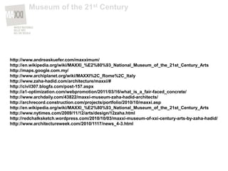 http://www.andreaskuefer.com/maxximum/
http://en.wikipedia.org/wiki/MAXXI_%E2%80%93_National_Museum_of_the_21st_Century_Arts
http://maps.google.com.my/
http://www.archiplanet.org/wiki/MAXXI%2C_Rome%2C_Italy
http://www.zaha-hadid.com/architecture/maxxi/#
http://civil307.blogfa.com/post-157.aspx
http://a1-optimization.com/webpromotion/2011/03/16/what_is_a_fair-faced_concrete/
http://www.archdaily.com/43822/maxxi-museum-zaha-hadid-architects/
http://archrecord.construction.com/projects/portfolio/2010/10/maxxi.asp
http://en.wikipedia.org/wiki/MAXXI_%E2%80%93_National_Museum_of_the_21st_Century_Arts
http://www.nytimes.com/2009/11/12/arts/design/12zaha.html
http://redchalksketch.wordpress.com/2010/10/03/maxxi-museum-of-xxi-century-arts-by-zaha-hadid/
http://www.architectureweek.com/2010/1117/news_4-3.html
Museum of the 21st Century
 